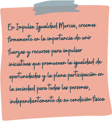 En Impulsa Igualdad Murcia, creemos firmemente en la importancia de unir fuerzas y recursos para impulsar iniciativas que promuevan la igualdad de oportunidades y la plena participación en la sociedad para todas las personas, independientemente de su condición física